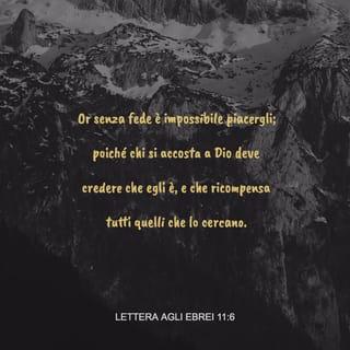 Lettera agli Ebrei 11:6 - Ora senza fede è impossibile piacergli, poiché chi si accosta a Dio deve credere che egli è, e che ricompensa tutti quelli che lo cercano.