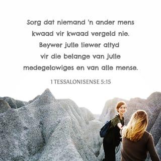 1 TESSALONISENSE 5:14-18 - Ons druk julle dit op die hart, broers: Wys die leeglêers onder julle tereg, praat die kleinmoediges moed in, help die swakkes, wees met almal geduldig. Sorg dat niemand 'n ander mens kwaad vir kwaad vergeld nie. Beywer julle liewer altyd vir die belange van julle medegelowiges en van alle mense.
Wees altyd bly. Bid gedurig. Wees in alle omstandighede dankbaar, want dit is wat God in Christus Jesus van julle verwag.