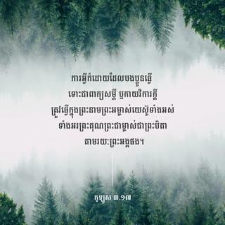 កូឡូស 3:16-17 - សូមព្រះបន្ទូលរបស់ព្រះគ្រិស្តសណ្ឋិតនៅក្នុងបងប្អូនឲ្យបានបរិបូណ៌។ ចូរប្រៀនប្រដៅ និងដាស់តឿនគ្នាទៅវិញទៅមក ដោយប្រាជ្ញាគ្រប់យ៉ាង។ ចូរច្រៀងអរព្រះគុណព្រះជាម្ចាស់ក្នុងចិត្ត ដោយប្រើទំនុកតម្កើង បទសរសើរ និងបទចម្រៀង មកពីព្រះវិញ្ញាណ។ ការអ្វីក៏ដោយដែលបងប្អូនធ្វើ ទោះជាពាក្យសម្ដី ឬកាយវិការក្តី ត្រូវធ្វើក្នុងព្រះនាមព្រះអម្ចាស់យេស៊ូទាំងអស់ ទាំងអរព្រះគុណព្រះជាម្ចាស់ជាព្រះបិតា តាមរយៈព្រះអង្គផង។