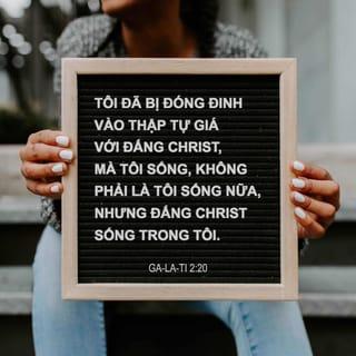 Ga-la-ti 2:20 - Tôi đã bị đóng đinh vào thập tự giá với Đấng Christ, mà tôi sống, không phải là tôi sống nữa, nhưng Đấng Christ sống trong tôi. Hiện nay tôi sống trong thể xác, tức là tôi sống trong đức tin của Con Đức Chúa Trời, là Đấng đã yêu tôi và phó chính mình Ngài vì tôi.