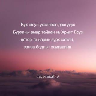 Филиппой 4:6-13 - Юунд ч санаа бүү зов. Харин аливаа зүйлд залбирлаараа болон гуйлтаараа талархалтайгаар хүсэлтээ Бурханд мэдүүл. Бүх оюун ухааныг давах Бурханы амар тайван нь та нарын сэтгэл санааг Христ Есүс дотор хамгаална. Эцэст нь, ах дүү нар аа, юу нь үнэн, юу нь хүндэтгэлтэй, юу нь зөв, юу нь ариун, юу нь сайхан, юу нь сайшаалтайг, мөн аливаа сайн үйл байвал, магтууштай ямар нэгэн юм байгаа бол эдгээрийг тунгаацгаа. Та нар надаас суралцсан, хүлээн авсан, сонссон, харснаа хэрэгжүүл. Амар тайвны Бурхан та нартай хамт байх болно.
Эцэст нь миний төлөө санаа тавих чинь сэргэсэнд би Эзэнд маш их баярлаж байна. Үнэндээ та нар санаа тавьж байсан боловч үзүүлэх боломж нь байсангүй. Би үүнийг дутагдсаны улмаас ярьж байгаа юм биш. Учир нь би байгаадаа сэтгэл хангалуун байж сурсан юм. Би тарчигхан байхыг ч мэднэ, элбэг дэлбэг байхыг ч мэднэ. Ямар ч, аливаа нөхцөл байдалд цатгалан болон өлсгөлөн байх, элбэг байх, дутагдахын аль алины нууцад би суралцсан. Намайг хүчирхэгжүүлэгч Түүгээр би бүгдийг хийж чадна.