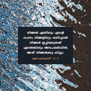യോഹന്നാൻ 15:7-11 - നിങ്ങൾ എന്നിലും എന്റെ വചനം നിങ്ങളിലും വസിച്ചാൽ നിങ്ങൾ ഇച്ഛിക്കുന്നത് എന്തെങ്കിലും അപേക്ഷിപ്പിൻ; അത് നിങ്ങൾക്കു കിട്ടും. നിങ്ങൾ വളരെ ഫലം കായ്ക്കുന്നതിനാൽ എന്റെ പിതാവ് മഹത്ത്വപ്പെടുന്നു; അങ്ങനെ നിങ്ങൾ എന്റെ ശിഷ്യന്മാർ ആകും. പിതാവ് എന്നെ സ്നേഹിക്കുന്നതുപോലെ ഞാനും നിങ്ങളെ സ്നേഹിക്കുന്നു; എന്റെ സ്നേഹത്തിൽ വസിപ്പിൻ. ഞാൻ എന്റെ പിതാവിന്റെ കല്പനകൾ പ്രമാണിച്ച് അവന്റെ സ്നേഹത്തിൽ വസിക്കുന്നതുപോലെ നിങ്ങൾ എന്റെ കല്പനകൾ പ്രമാണിച്ചാൽ എന്റെ സ്നേഹത്തിൽ വസിക്കും. എന്റെ സന്തോഷം നിങ്ങളിൽ ഇരിപ്പാനും നിങ്ങളുടെ സന്തോഷം പൂർണമാകുവാനും ഞാൻ ഇതു നിങ്ങളോടു സംസാരിച്ചിരിക്കുന്നു.