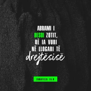 Zanafilla 15:6-19 - Abrami besoi në ZOTIN e ZOTI ia numëroi për drejtësi.
Ai i tha: «Unë jam ZOTI që të nxori nga Uri i kaldenjve për të të dhënë si trashëgimi këtë tokë». Abrami iu përgjigj: «O ZOT, Zoti im, nga do ta di unë se do ta trashëgoj?». Ai i tha: «Më sill një mëshqerrë tri vjeçe, një dhi e një dash tre vjeç, një turtull e një pëllumb të ri». Abrami ia solli të gjitha këto. I preu më dysh dhe i vuri gjysmat përballë njëra-tjetrës, por zogjtë nuk i preu. Disa shpendë grabitqarë u lëshuan mbi to, por Abrami i dëboi.
Në të perënduar, Abramin e kapi një gjumë i thellë dhe, ja, e pllakosi një frikë e errët dhe e madhe. Dhe ZOTI i tha Abramit: «Dije mirë se pasardhësit e tu do të banojnë në vend të huaj e do të jenë skllevër e të shtypur për katërqind vjet. Por unë do ta gjykoj kombin, të cilit do t'i shërbejnë e pas kësaj do të dalin me pasuri të mëdha. Ndërsa ti do të bashkohesh me etërit e tu në paqe e do të varrosesh pas një pleqërie të mbarë. Në brezninë e katërt, pasardhësit e tu do të kthehen këtu pasi ligësia e amoritëve nuk e ka arritur ende kulmin».
Kur perëndoi dielli, u bë errësirë dhe, ja, u duk një mangall me tym e një pishtar zjarri, i cili përshkoi gjysmat e prera. Atë ditë ZOTI lidhi një besëlidhje me Abramin e tha: «Pasardhësve të tu po ua jap këtë tokë, nga lumi i Egjiptit deri në lumin e madh, Eufratin, tokën e kenitëve, e kenizitëve, e kadmonitëve