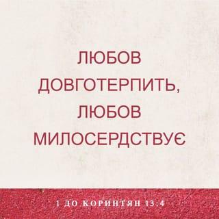 1-е до коринтян 13:4-13 - Любов довготерпить, любов милосердствує, не заздрить, любов не величається, не надимається,
не поводиться нечемно, не шукає тільки свого, не рветься до гніву, не думає лихого, не радіє з неправди, але тішиться правдою, усе зносить, вірить у все, сподівається всього, усе терпить! Ніколи любов не перестає! Хоч пророцтва й існують, та припиняться, хоч мови існують, замовкнуть, хоч існує знання, та скасується.
Бо ми знаємо частинно, і пророкуємо частинно; коли ж досконале настане, тоді зупиниться те, що частинне. Коли я дитиною був, то я говорив, як дитина, як дитина я думав, розумів, як дитина. Коли ж мужем я став, то відкинув дитяче. Отож, тепер бачимо ми ніби у дзеркалі, у загадці, але потім обличчям в обличчя; тепер розумію частинно, а потім пізнаю, як і пізнаний я. А тепер залишаються віра, надія, любов, оці три. А найбільша між ними любов!
