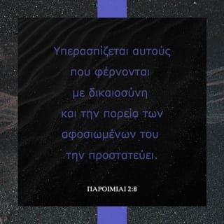 ΠΑΡΟΙΜΙΑΙ 2:7-10 - Αυτός εξασφαλίζει βοήθεια στους ευθείς, γίνεται ασπίδα γι’ αυτούς που ζούνε τίμια· υπερασπίζεται αυτούς που φέρνονται με δικαιοσύνη και την πορεία των αφοσιωμένων του την προστατεύει.
Αν δέχεσαι τα λόγια μου, τότε θα καταλάβεις τι είναι δικαιοσύνη, κρίση, ευθύτητα, και ποιο είναι το σωστό. Όταν η σοφία μες στην καρδιά σου μπει κι απόλαυσή σου γίνει η γνώση