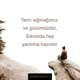 MEZMURLAR 46:1-7 - Tanrı sığınağımız ve gücümüzdür,
Sıkıntıda hep yardıma hazırdır.
Bu yüzden korkmayız yeryüzü altüst olsa,
Dağlar denizlerin bağrına devrilse,
Sular kükreyip köpürse,
Kabaran deniz dağları titretse bile. Sela
Bir ırmak var ki, suları sevinç getirir Tanrı kentine,
Yüceler Yücesi'nin kutsal konutuna.
Tanrı onun ortasındadır,
Sarsılmaz o kent.
Gün doğarken Tanrı ona yardım eder.
Uluslar kükrüyor, krallıklar sarsılıyor,
Tanrı gürleyince yeryüzü eriyip gidiyor.
Her Şeye Egemen RAB bizimledir,
Yakup'un Tanrısı kalemizdir. Sela