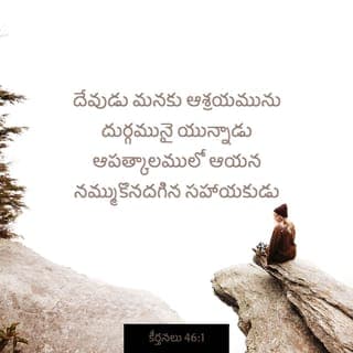 కీర్తనలు 46:1-7 - దేవుడు మనకు ఆశ్రయమును దుర్గమునై యున్నాడు
ఆపత్కాలములో ఆయన నమ్ముకొనదగిన సహాయకుడు
కావున భూమి మార్పునొందినను నడిసముద్రము
లలో పర్వతములు మునిగినను
వాటి జలములు ఘోషించుచు నురుగు కట్టినను
ఆ పొంగునకు పర్వతములు కదలినను
మనము భయపడము. (సెలా.)
ఒక నది కలదు, దాని కాలువలు దేవుని పట్టణమును
సర్వోన్నతుని మందిరపు పరిశుద్ధ స్థలమును సంతోష
పరచుచున్నవి.
దేవుడు ఆ పట్టణములోనున్నాడు దానికి చలనము
లేదు
అరుణోదయమున దేవుడు దానికి సహాయముచేయు
చున్నాడు.
జనములు ఘోషించుచున్నవి రాజ్యములు కదలుచున్నవి
ఆయన తన కంఠధ్వని వినిపించగా భూమి కరగి
పోవుచున్నది.
సైన్యములకధిపతియగు యెహోవా మనకు తోడై
యున్నాడు.
యాకోబుయొక్క దేవుడు మనకు ఆశ్రయమై
యున్నాడు.