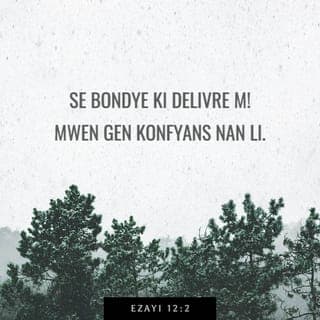 Ezayi 12:1-6 - Jou sa a, w'a pran chante:
— M'ap fè lwanj ou, Senyè! Ou te move sou mwen.
Men kounyeya, ou pa fache ankò. W'ap ban m kouray.
Se Bondye ki delivre m!
Mwen gen konfyans nan li. Kè m pa kase ankò!
Se Senyè a ki tout fòs mwen. Se pou li m'ap chante.
Se li menm ki delivre m!
Menm jan kè pèp la kontan lè yo pral pran dlo nan sous,
se konsa y'a kontan tou lè Bondye ap delivre yo.
Jou sa a, n'a chante:
Ann di Bondye mèsi! Annou fè lwanj non li!
Annou fè tout nasyon yo konnen sa li fè!
Chante pou Senyè a, paske li fè gwo mèvèy.
Fè tout moun sou latè konn sa!
Nou menm ki rete sou mòn Siyon an, rele, fè fèt!
Bondye pèp Izrayèl la se yon Bondye apa, li gen anpil pouvwa.
Se nan mitan nou li rete.
