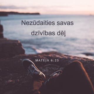 Mateja 6:25-34 - Tāpēc Es jums saku: nezūdaities savas dzīvības dēļ, ko ēdīsit un ko dzersit, ne arī savas miesas dēļ, ar ko ģērbsities. Vai dzīvība nav labāka nekā barība? Un vai miesa nav labāka nekā drēbes? Skataities uz putniem gaisā: ne tie sēj, ne tie pļauj, ne tie sakrāj šķūņos, un jūsu Debesu Tēvs tos baro. Vai tad jūs neesat daudz labāki nekā viņi? Kurš jūsu starpā var ar zūdīšanos savam mūžam pielikt kaut vienu olekti? Un kāpēc jūs zūdāties apģērba dēļ? Mācaities no puķēm laukā, kā tās aug: ne tās strādā, ne tās vērpj, tomēr Es jums saku: ir Salamans visā savā godībā nav tā bijis apģērbts kā viena no tām. Ja tad Dievs zāli laukā, kas šodien stāv un rīt tiek iemesta krāsnī, tā ģērbj, vai tad ne daudz vairāk jūs, jūs mazticīgie? Tāpēc jums nebūs zūdīties un sacīt: ko ēdīsim, vai: ko dzersim, vai: ar ko ģērbsimies? Jo pēc visa tā pagāni dzenas; jo jūsu Debesu Tēvs zina, ka jums visa tā vajag. Bet dzenieties papriekš pēc Dieva valstības un pēc Viņa taisnības, tad jums visas šīs lietas taps piemestas. Tāpēc nezūdaities nākamā rīta dēļ, jo rītdiena pati par sevi zūdīsies. Ikvienai dienai pietiek pašai savu bēdu.