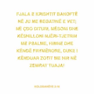 Kolosianëve 3:16-17 - Fjala e Krishtit banoftë në ju me gjithë begatinë e saj. Mësoni e këshilloni njëri-tjetrin me urti! Këndojini me gjithë zemër Perëndisë psalme, himne e këngë shpirtërore! Gjithçka që thoni e gjithçka që bëni, ta bëni në emër të Zotit Jezu, duke falënderuar nëpërmjet tij Perëndinë Atë.