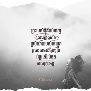 ភីលីព 4:18-20 - ខ្ញុំបានទទួលសព្វគ្រប់ទាំងអស់ហើយ ហើយខ្ញុំមានបរិបូណ៌ថែមទៀត ឥឡូវនេះ ខ្ញុំមានរឹតតែច្រើន ដោយបានទទួលអំណោយពីបងប្អូន តាមរយៈលោកអេប៉ាប្រូឌីត។ អំណោយទាំងនេះប្រៀបបីដូចជាក្លិនក្រអូបឈ្ងុយឈ្ងប់ ជាយញ្ញបូជាដែលព្រះជាម្ចាស់គាប់ព្រះហឫទ័យ និងយល់ព្រមទទួល។ ព្រះរបស់ខ្ញុំនឹងបំពេញសេចក្ដីត្រូវការគ្រប់យ៉ាងរបស់បងប្អូន ស្របតាមសិរីរុងរឿងដ៏ប្រសើរបំផុតរបស់ព្រះអង្គ ដោយរួមក្នុងអង្គព្រះគ្រិស្តយេស៊ូ។ សូមលើកតម្កើងសិរីរុងរឿងព្រះជាម្ចាស់ ជាព្រះបិតារបស់យើង អស់កល្បជាអង្វែងតរៀងទៅ។ អាម៉ែន!