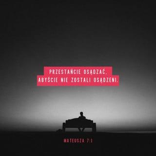 Mateusza 7:1-20 - Przestańcie osądzać, abyście nie zostali osądzeni. Bo normy, według których sądzicie, odniosą i do was, a miarą, którą stosujecie, odmierzą również wam. Dlaczego widzisz drzazgę w oku swojego brata, a belki we własnym nie dostrzegasz? Albo jak możesz powiedzieć swemu bratu: Pozwól, że wyjmę drzazgę z twego oka, gdy belka tkwi w twoim własnym? Obłudniku, usuń najpierw belkę z własnego oka, a wtedy przejrzysz, aby wyjąć drzazgę z oka swego brata.
Nie dawajcie psom tego, co święte, i nie rzucajcie swoich pereł przed wieprze, aby nie podeptały ich nogami, a potem nie odwróciły się i was nie poszarpały.
Proście, a będzie wam dane. Szukajcie, a znajdziecie. Pukajcie, a otworzą wam. Każdy bowiem, kto prosi, otrzymuje, kto szuka, znajduje, a kto puka, temu otworzą. Czy jest pośród was taki człowiek, który — gdy syn go prosi o chleb — podaje mu kamień? Lub, gdy poprosi o rybę, podaje węża? Jeśli więc wy, upadli ludzie, wiecie, jak dawać dobre dary swoim dzieciom, o ileż bardziej wasz Ojciec, który jest w niebie, da to, co dobre, tym, którzy Go proszą.
Wszystko zatem, co byście chcieli, aby wam ludzie czynili, to i wy im czyńcie. Do tego bowiem sprowadza się Prawo i Prorocy.
Wchodźcie przez ciasną bramę, gdyż przestronna jest brama i szeroka droga, która prowadzi do zguby, i wielu jest takich, którzy przez nią wchodzą. Natomiast ciasna jest brama oraz wąska droga, która prowadzi do życia — i niewielu tych, którzy ją znajdują.
Strzeżcie się fałszywych proroków. Przychodzą oni do was w owczej skórze, wewnątrz jednak są drapieżnymi wilkami. Rozpoznacie ich po ich owocach. Bo czy zbiera się winogrona z cierni albo figi z ostu? Podobnie każde dobre drzewo wydaje dorodne owoce, a drzewo zepsute — owoc bez wartości. Dobre drzewo nie może wydawać marnych owoców, a drzewo zepsute dorodnych. Każde drzewo, które nie wydaje dorodnych owoców, wycina się i wrzuca do ognia. Rozpoznacie ich zatem po ich owocach.