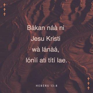Heb 13:7-16 - Ẹ mã ranti awọn ti nwọn jẹ olori nyin, ti nwọn ti sọ ọ̀rọ Ọlọrun fun nyin; ki ẹ mã ro opin ìwa-aiye wọn, ki ẹ si mã ṣe afarawe igbagbọ́ wọn.
Jesu Kristi ọkanna ni li aná, ati li oni, ati titi lai.
Ẹ máṣe jẹ ki a fi onirũru ati ẹkọ́ àjeji gbá nyin kiri. Nitori o dara ki a mu nyin li ọkàn le nipa ore-ọfẹ, kì iṣe nipa onjẹ, ninu eyiti awọn ti o ti nrìn ninu wọn kò li ère.
Awa ni pẹpẹ kan, ninu eyi ti awọn ti nsìn agọ́ kò li agbara lati mã jẹ.
Nitoripe ara awọn ẹran wọnni, ẹ̀jẹ eyiti olori alufa mu wá si ibi mimọ́ nitori ẹ̀ṣẹ, a sun wọn lẹhin ibudo.
Nitorina Jesu pẹlu, ki o le fi ẹ̀jẹ ara rẹ̀ sọ awọn enia di mimọ́, o jìya lẹhin bode.
Nitorina ẹ jẹ ki a jade tọ̀ ọ lọ lẹhin ibudo, ki a mã rù ẹ̀gan rẹ̀.
Nitoripe awa kò ni ilu ti o wà titi nihin, ṣugbọn awa nwá eyiti mbọ̀.
Njẹ nipasẹ rẹ̀, ẹ jẹ ki a mã ru ẹbọ iyìn si Ọlọrun nigbagbogbo, eyini ni eso ète wa, ti njẹwọ orukọ rẹ̀.
Ṣugbọn ati mã ṣõre on ati mã pinfunni ẹ máṣe gbagbé: nitori irú ẹbọ wọnni ni inu Ọlọrun dùn si jọjọ.