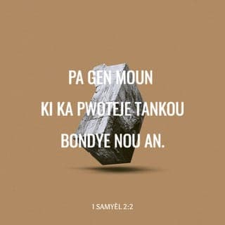 1 Samyèl 2:1-11 - Lè sa a, Ana lapriyè, li di:
— Senyè a fè kè m kontan anpil!
Senyè a remoute kouray mwen.
M'ap kenbe tèt ak lènmi yo.
Kè m kontan paske Bondye delivre mwen.
Pa gen Bondye tankou Senyè a.
Non, pa gen tankou l.
Pa gen moun ki ka pwoteje tankou Bondye nou an.
Sispann pale avèk lògèy.
Pa kite pawòl radiyès sòti nan bouch nou.
Paske Senyè a se yon Bondye ki konnen tout bagay.
Li jije tou sa moun ap fè.
L'ap kraze zam ki nan men vanyan sòlda yo.
Men l'ap bay moun ki fèb yo fòs kouray.
Sa ki te konn manje vant deboutonnen yo
al vann jounen pou yo ka jwenn manje pou yo manje.
Sa ki t'ap mouri grangou yo pa grangou ankò.
Fanm ki pat ka fè pitit la fè pitit sèt fwa.
Sa ki te gen anpil pitit la rete san anyen.
Senyè a touye, lèfini li bay lavi ankò.
Li fè moun desann nan peyi kote mò yo ye a.
Li mennen yo tounen ankò.
Li fè moun rich, li fè moun pòv.
Li desann moun jouk atè, lèfini li fè yo kanpe ankò.
Li wete pòv yo nan lapenn yo,
li bay endijan yo men pou yo sòti nan mizè yo.
Li fè yo chita menm kote ak grannèg yo.
Li ba yo bèl pozisyon nan lasosyete.
Fondasyon latè, se nan men Senyè a sa ye.
Se sou yo li bati tou sa ki la.
L'ap pwoteje lavi moun k'ap sèvi l ak tout kè yo.
Men, mechan yo pral mouri nan fènwa.
Paske se pa fòs kouray yon nonm k'ap fè l genyen.
Senyè a ap kraze tout lènmi l yo.
L'ap rete nan syèl la, l'ap voye loray tonbe sou yo.
Senyè a gen pou jije dènye moun ki sou latè.
L'a bay wa li a pouvwa,
l'ap chita pouvwa moun li te chwazi pou wa a.
Apre sa, Elkana tounen lakay li lavil Rama, men yo kite ti gason an lavil Silo pou l te sèvi Senyè a sou zòd Eli, prèt la.