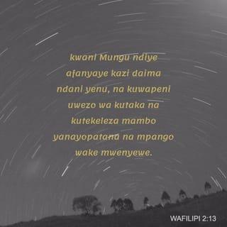 Flp 2:13-16 - Kwa maana ndiye Mungu atendaye kazi ndani yenu, kutaka kwenu na kutenda kwenu, kwa kulitimiza kusudi lake jema.
Yatendeni mambo yote pasipo manung’uniko wala mashindano, mpate kuwa wana wa Mungu wasio na lawama, wala udanganyifu, wasio na ila kati ya kizazi chenye ukaidi, kilichopotoka; ambao kati ya hao mnaonekana kuwa kama mianga katika ulimwengu, mkishika neno la uzima; nipate sababu ya kuona fahari katika siku ya Kristo, ya kuwa sikupiga mbio bure wala sikujitaabisha bure.