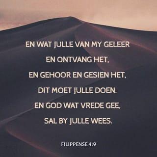 FILIPPENSE 4:8-9 - Verder, broers, alles wat waar is, alles wat edel is, alles wat reg is, alles wat rein is, alles wat mooi is, alles wat prysenswaardig is – watter deug of lofwaardige saak daar ook mag wees – daarop moet julle julle gedagtes rig. En wat julle van my geleer en ontvang het, en gehoor en gesien het, dit moet julle doen. En God wat vrede gee, sal by julle wees.