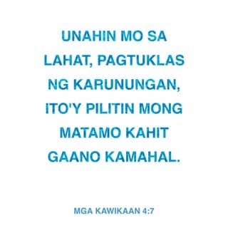 Mga Kawikaan 4:7-12 - Unahin mo sa lahat, pagtuklas ng karunungan,
ito'y pilitin mong matamo kahit gaano kamahal.
Karununga'y pahalagahan at ika'y kanyang itataas,
bibigyan kang karangalan kapag iyong niyakap.
Siya'y korona sa ulo, sakdal ganda, anong inam,
at putong ng kaluwalhatian sa iyong katauhan.”
Makinig ka, aking anak, payo ko ay tanggapin,
lalawig ang iyong buhay, maraming taon ang bibilangin.
Ika'y pinatnubayan ko sa daan ng karunungan,
itinuro ko sa iyo ang daan ng katuwiran.
Hindi ka matatalisod sa lahat ng iyong hakbang,
magmabilis man ng lakad ay hindi ka mabubuwal.