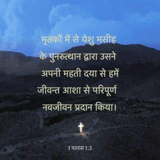 1 पतरस 1:3-9 - हमारे प्रभु यीशु मसीह के परमेश्वर और पिता का धन्यवाद हो, जिसने यीशु मसीह के मरे हुओं में से जी उठने के द्वारा, अपनी बड़ी दया से हमें जीवित आशा के लिये नया जन्म दिया, अर्थात् एक अविनाशी, और निर्मल, और अजर मीरास के लिये जो तुम्हारे लिये स्वर्ग में रखी है; जिनकी रक्षा परमेश्वर की सामर्थ्य से विश्वास के द्वारा उस उद्धार के लिये, जो आनेवाले समय में प्रगट होनेवाली है, की जाती है। इस कारण तुम मगन होते हो, यद्यपि अवश्य है कि अभी कुछ दिन के लिये नाना प्रकार की परीक्षाओं के कारण दु:ख में हो; और यह इसलिये है कि तुम्हारा परखा हुआ विश्वास, जो आग से ताए हुए नाशवान् सोने से भी कहीं अधिक बहुमूल्य है, यीशु मसीह के प्रगट होने पर प्रशंसा और महिमा और आदर का कारण ठहरे। उससे तुम बिन देखे प्रेम रखते हो, और अब तो उस पर बिन देखे भी विश्वास करके ऐसे आनन्दित और मगन होते हो जो वर्णन से बाहर और महिमा से भरा हुआ है; और अपने विश्वास का प्रतिफल अर्थात् आत्माओं का उद्धार प्राप्त करते हो।