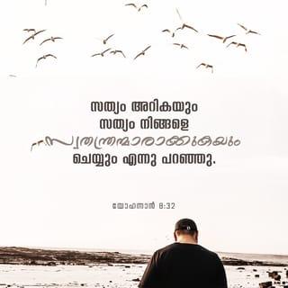യോഹന്നാൻ 8:32-47 - സത്യം അറികയും സത്യം നിങ്ങളെ സ്വതന്ത്രന്മാരാക്കുകയും ചെയ്യും എന്നു പറഞ്ഞു. അവർ അവനോട്: ഞങ്ങൾ അബ്രാഹാമിന്റെ സന്തതി; ആർക്കും ഒരുനാളും ദാസന്മാരായിരുന്നിട്ടില്ല; നിങ്ങൾ സ്വതന്ത്രന്മാർ ആകും എന്നു നീ പറയുന്നത് എങ്ങനെ എന്ന് ഉത്തരം പറഞ്ഞു. അതിനു യേശു: ആമേൻ, ആമേൻ, ഞാൻ നിങ്ങളോടു പറയുന്നു: പാപം ചെയ്യുന്നവൻ എല്ലാം പാപത്തിന്റെ ദാസൻ ആകുന്നു. ദാസൻ എന്നേക്കും വീട്ടിൽ വസിക്കുന്നില്ല; പുത്രനോ എന്നേക്കും വസിക്കുന്നു. പുത്രൻ നിങ്ങൾക്കു സ്വാതന്ത്ര്യം വരുത്തിയാൽ നിങ്ങൾ സാക്ഷാൽ സ്വതന്ത്രർ ആകും. നിങ്ങൾ അബ്രാഹാമിന്റെ സന്തതി എന്നു ഞാൻ അറിയുന്നു; എങ്കിലും എന്റെ വചനത്തിനു നിങ്ങളിൽ ഇടം ഇല്ലായ്കകൊണ്ടു നിങ്ങൾ എന്നെ കൊല്ലുവാൻ നോക്കുന്നു. പിതാവിന്റെ അടുക്കൽ കണ്ടിട്ടുള്ളത് ഞാൻ സംസാരിക്കുന്നു; നിങ്ങളുടെ പിതാവിനോടു കേട്ടിട്ടുള്ളതു നിങ്ങൾ ചെയ്യുന്നു എന്ന് ഉത്തരം പറഞ്ഞു. അവർ അവനോട്: അബ്രാഹാം ആകുന്നു ഞങ്ങളുടെ പിതാവ് എന്ന് ഉത്തരം പറഞ്ഞതിനു യേശു അവരോട്: നിങ്ങൾ അബ്രാഹാമിന്റെ മക്കൾ എങ്കിൽ അബ്രാഹാമിന്റെ പ്രവൃത്തികളെ ചെയ്യുമായിരുന്നു. എന്നാൽ ദൈവത്തോടു കേട്ടിട്ടുള്ള സത്യം നിങ്ങളോടു സംസാരിച്ചിരിക്കുന്ന മനുഷ്യനായ എന്നെ നിങ്ങൾ കൊല്ലുവാൻ നോക്കുന്നു; അങ്ങനെ അബ്രാഹാം ചെയ്തില്ലല്ലോ. നിങ്ങളുടെ പിതാവിന്റെ പ്രവൃത്തികളെ നിങ്ങൾ ചെയ്യുന്നു എന്നു പറഞ്ഞു. അവർ അവനോട്: ഞങ്ങൾ പരസംഗത്താൽ ജനിച്ചവരല്ല; ഞങ്ങൾക്ക് ഒരു പിതാവേയുള്ളൂ; ദൈവംതന്നെ എന്നു പറഞ്ഞു. യേശു അവരോട് പറഞ്ഞത്: ദൈവം നിങ്ങളുടെ പിതാവ് എങ്കിൽ നിങ്ങൾ എന്നെ സ്നേഹിക്കുമായിരുന്നു; ഞാൻ ദൈവത്തിന്റെ അടുക്കൽനിന്നു വന്നിരിക്കുന്നു; ഞാൻ സ്വയമായിവന്നതല്ല, അവൻ എന്നെ അയച്ചതാകുന്നു. എന്റെ ഭാഷണം നിങ്ങൾ ഗ്രഹിക്കാത്തത് എന്ത്? എന്റെ വചനം കേൾപ്പാൻ നിങ്ങൾക്കു മനസ്സില്ലായ്കകൊണ്ടത്രേ. നിങ്ങൾ പിശാചെന്ന പിതാവിന്റെ മക്കൾ; നിങ്ങളുടെ പിതാവിന്റെ മോഹങ്ങളെ ചെയ്വാനും ഇച്ഛിക്കുന്നു. അവൻ ആദിമുതൽ കൊലപാതകൻ ആയിരുന്നു; അവനിൽ സത്യം ഇല്ലായ്കകൊണ്ട് സത്യത്തിൽ നില്ക്കുന്നതുമില്ല. അവൻ ഭോഷ്ക് പറയുമ്പോൾ സ്വന്തത്തിൽനിന്ന് എടുത്തു പറയുന്നു. അവൻ ഭോഷ്ക് പറയുന്നവനും, അതിന്റെ അപ്പനും ആകുന്നു. ഞാനോ സത്യം പറയുന്നതുകൊണ്ടു നിങ്ങൾ എന്നെ വിശ്വസിക്കുന്നില്ല. നിങ്ങളിൽ ആർ എന്നെ പാപത്തെക്കുറിച്ചു ബോധം വരുത്തുന്നു? ഞാൻ സത്യം പറയുന്നു എങ്കിൽ നിങ്ങൾ എന്നെ വിശ്വസിക്കാത്തത് എന്ത്? ദൈവസന്തതിയായവൻ ദൈവവചനം കേൾക്കുന്നു; നിങ്ങൾ ദൈവസന്തതിയല്ലായ്കകൊണ്ടു കേൾക്കുന്നില്ല.