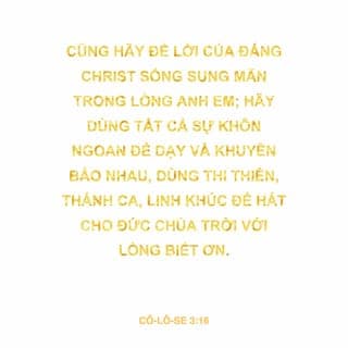 Cô-lô-se 3:16-17 - Cũng hãy để lời của Đấng Christ sống sung mãn trong lòng anh em; hãy dùng tất cả sự khôn ngoan để dạy và khuyên bảo nhau, dùng thi thiên, thánh ca, linh khúc để hát cho Đức Chúa Trời với lòng biết ơn. Bất cứ điều gì anh em nói hay làm, hãy thực hiện mọi sự trong danh Chúa là Đức Chúa Jêsus, nhờ Ngài mà tạ ơn Đức Chúa Trời, là Đức Chúa Cha.