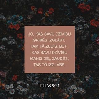 Lūkas 9:23-26 - Un Viņš sacīja uz visiem: "Ja kāds grib Man sekot, tad tāds lai aizliedz sevi, ik dienas ņem uz sevi savu krustu un staigā Man pakaļ. Jo, kas savu dzīvību gribēs izglābt, tam tā zudīs, bet, kas savu dzīvību Manis dēļ zaudēs, tas to izglābs. Jo ko tas cilvēkam līdz, ka viņš iemanto visu pasauli un pats sevi pazaudē un samaitā? Jo, kas kaunas Manis un Manu vārdu dēļ, tā paša dēļ kaunēsies Cilvēka Dēls, kad Viņš nāks Savā un Sava Tēva un svēto eņģeļu godībā.