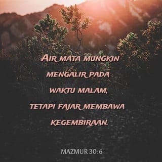Mazmur 30:4-12 - Nyanyikanlah puji-pujian kepada TUHAN, wahai umat-Nya yang warak; dan bersyukurlah mengingati nama-Nya yang suci. Kerana kemurkaan-Nya cuma sebentar, keredaan-Nya sepanjang kehidupan kekal; tangisan mungkin berlangsung semalaman, tetapi kegembiraan muncul sewaktu pagi. Ketika aku berjaya aku berkata, “Aku tidak akan goyah.” TUHAN, dengan keredaan-Mu, Engkau mengukuhkan gunungku; dahulu ketika Engkau menyembunyikan wajah-Mu, aku berasa bimbang. Aku telah berseru kepada-Mu, ya TUHAN; dan kepada-Mu aku telah merayu: “Apakah gunanya jika darahku tertumpah, dan aku masuk ke kubur? Adakah debu akan memuji-Mu dan mengisytiharkan kesetiaan-Mu? Dengarlah, ya TUHAN, dan kasihanilah aku; Ya TUHAN, tolonglah aku.” Engkau telah mengubah kesedihanku menjadi tarian riang; Engkau telah melucutkan kedukaanku dan meliputiku dengan keriaan, supaya aku menyanyikan puji-pujian untuk-Mu sepanjang masa. Ya TUHAN, ya Allahku, aku akan bersyukur kepada-Mu selama-lamanya.