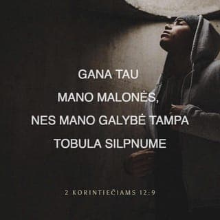 Antrasis laiškas Korintiečiams 12:9 - Bet Viešpats man pasakė: „Pakanka tau mano malonės, nes mano stiprybė tampa tobula silpnume.“ Todėl mieliausiai girsiuosi savo silpnumais, kad Kristaus jėga pasiliktų ant manęs.