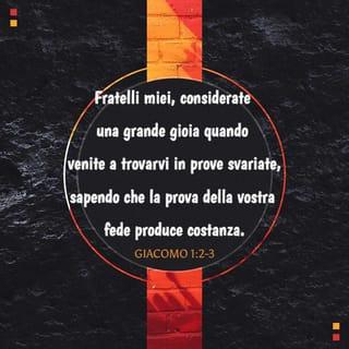 Lettera di Giacomo 1:1-6 - Giacomo, servo di Dio e del Signore Gesù Cristo, alle dodici tribù che sono disperse nel mondo: salute.
Fratelli miei, considerate una grande gioia quando venite a trovarvi in prove svariate, sapendo che la prova della vostra fede produce costanza. E la costanza compia pienamente l’opera sua in voi, perché siate perfetti e completi, di nulla mancanti.
Se poi qualcuno di voi manca di saggezza, la chieda a Dio che dona a tutti generosamente senza rinfacciare, e gli sarà data. Ma la chieda con fede, senza dubitare; perché chi dubita è simile a un’onda del mare, agitata dal vento e spinta qua e là.