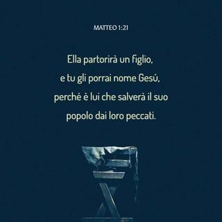 Vangelo secondo Matteo 1:21-25 - Ella partorirà un figlio, e tu gli porrai nome Gesù, perché è lui che salverà il suo popolo dai loro peccati».
Tutto ciò avvenne, affinché si adempisse quello che era stato detto dal Signore per mezzo del profeta:
«La vergine sarà incinta e partorirà un figlio, al quale sarà posto nome Emmanuele», che tradotto vuol dire: «Dio con noi».
Giuseppe, destatosi dal sonno, fece come l’angelo del Signore gli aveva comandato e prese con sé sua moglie; e non ebbe con lei rapporti coniugali finché ella non ebbe partorito un figlio; e gli pose nome Gesù.