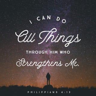 Philippians 4:13 - I can do all things [which He has called me to do] through Him who strengthens and empowers me [to fulfill His purpose—I am self-sufficient in Christ’s sufficiency; I am ready for anything and equal to anything through Him who infuses me with inner strength and confident peace.]