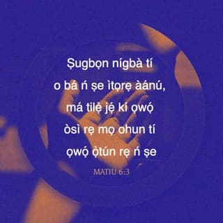 Mat 6:2-16 - Nitorina nigbati iwọ ba nṣe itọrẹ ãnu rẹ, máṣe fun fère niwaju rẹ, bi awọn agabagebe ti nṣe ni sinagogu ati ni ita, ki nwọn ki o le gbà iyìn enia. Lõtọ ni mo wi fun nyin, nwọn ti gbà ère wọn na.
Ṣugbọn nigbati iwọ ba nṣe itọrẹ ãnu rẹ, máṣe jẹ ki ọwọ́ òsi rẹ ki o mọ̀ ohun ti ọwọ́ ọtún rẹ nṣe;
Ki itọrẹ ãnu rẹ ki o le wà ni ìkọkọ; Baba rẹ ti o si riran ni ìkọkọ, on tikararẹ̀ yio san a fun ọ ni gbangba.
Nigbati iwọ ba ngbadura, máṣe dabi awọn agabagebe; nitori nwọn fẹ ati mã duro gbadura ni sinagogu ati ni igun ọ̀na ita, ki enia ki o ba le ri wọn. Lõtọ ni mo wi fun nyin, nwọn ti gbà ère wọn na.
Ṣugbọn iwọ, nigbati iwọ ba ngbadura, wọ̀ iyẹwu rẹ lọ, nigbati iwọ ba si sé ilẹkùn rẹ tan, gbadura si Baba rẹ ti mbẹ ni ìkọkọ; Baba rẹ ti o si riran ni ìkọkọ yio san a fun ọ ni gbangba.
Ṣugbọn nigbati ẹnyin ba ngbadura, ẹ máṣe atunwi asan bi awọn keferi; nwọn ṣebi a o ti itori ọ̀rọ pipọ gbọ́ ti wọn.
Nitorina ki ẹnyin máṣe dabi wọn: Baba nyin sá mọ̀ ohun ti ẹnyin ṣe alaini, ki ẹ to bère lọwọ rẹ̀.
Nitorina bayi ni ki ẹnyin mã gbadura: Baba wa ti mbẹ li ọrun; Ki a bọ̀wọ fun orukọ rẹ.
Ki ijọba rẹ de; Ifẹ tirẹ ni ki a ṣe, bi ti ọrun, bẹ̃ni li aiye.
Fun wa li onjẹ õjọ wa loni.
Dari gbese wa jì wa, bi awa ti ndarijì awọn onigbese wa.
Má si fà wa sinu idẹwò, ṣugbọn gbà wa lọwọ bilisi. Nitori ijọba ni tirẹ, ati agbara, ati ogo, lailai. Amin.
Nitori bi ẹnyin ba fi ẹ̀ṣẹ awọn enia jì wọn, Baba nyin ti mbẹ li ọrun yio fi ẹ̀ṣẹ ti nyin jì nyin.
Ṣugbọn bi ẹnyin ko ba fi ẹ̀ṣẹ awọn enia jì wọn, Baba nyin ki yio si fi ẹ̀ṣẹ ti nyin jì nyin.
Ati pẹlu nigbati ẹnyin ba ngbàwẹ, ẹ máṣe dabi awọn agabagebe ti nfajuro; nwọn a ba oju jẹ, nitori ki nwọn ki o ba le farahàn fun enia pe nwọn ngbàwẹ. Lõtọ ni mo wi fun nyin, nwọn ti gbà ère wọn na.
