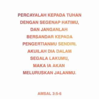 Amsal 3:5-18 - Percayalah kepada TUHAN dengan segenap hatimu,
dan janganlah bersandar kepada pengertianmu sendiri.
Akuilah Dia dalam segala lakumu,
maka Ia akan meluruskan jalanmu.
Janganlah engkau menganggap dirimu sendiri bijak,
takutlah akan TUHAN dan jauhilah kejahatan;
itulah yang akan menyembuhkan tubuhmu
dan menyegarkan tulang-tulangmu.
Muliakanlah TUHAN dengan hartamu
dan dengan hasil pertama dari segala penghasilanmu,
maka lumbung-lumbungmu akan diisi penuh sampai melimpah-limpah,
dan bejana pemerahanmu akan meluap dengan air buah anggurnya.
Hai anakku, janganlah engkau menolak didikan TUHAN,
dan janganlah engkau bosan akan peringatan-Nya.
Karena TUHAN memberi ajaran kepada yang dikasihi-Nya,
seperti seorang ayah kepada anak yang disayangi.
Berbahagialah orang yang mendapat hikmat,
orang yang memperoleh kepandaian,
karena keuntungannya melebihi keuntungan perak,
dan hasilnya melebihi emas.
Ia lebih berharga dari pada permata;
apa pun yang kauinginkan, tidak dapat menyamainya.
Umur panjang ada di tangan kanannya,
di tangan kirinya kekayaan dan kehormatan.
Jalannya adalah jalan penuh bahagia,
segala jalannya sejahtera semata-mata.
Ia menjadi pohon kehidupan bagi orang yang memegangnya,
siapa yang berpegang padanya akan disebut berbahagia.