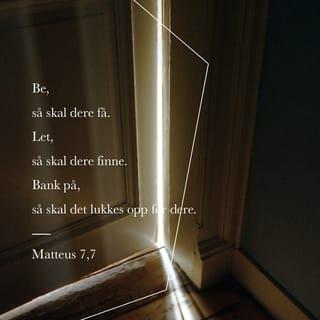 Matteus 7:7-12 - Be, så skal dere få. Let, så skal dere finne. Bank på, så skal det bli lukket opp for dere.
For hver den som ber, han får, den som leter, han finner, og den som banker på, skal det bli lukket opp for. Eller er det vel et menneske iblant dere som vil gi sønnen sin en stein når han ber om brød, eller gi ham en orm når han ber om en fisk? Når da dere, som er onde, vet å gi deres barn gode gaver, hvor mye mer skal da deres Far i himmelen gi gode gaver til dem som ber ham! Derfor, alt dere vil at menneskene skal gjøre mot dere, gjør det også mot dem! For dette er loven og profetene.