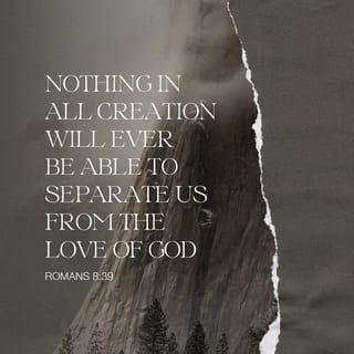 Romans 8:38-39 - I am sure that nothing can separate us from God's love—not life or death, not angels or spirits, not the present or the future, and not powers above or powers below. Nothing in all creation can separate us from God's love for us in Christ Jesus our Lord!