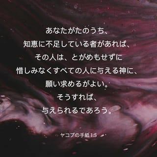 ヤコブの手紙 1:4-11 - だから、なんら欠点のない、完全な、でき上がった人となるように、その忍耐力を十分に働かせるがよい。
あなたがたのうち、知恵に不足している者があれば、その人は、とがめもせずに惜しみなくすべての人に与える神に、願い求めるがよい。そうすれば、与えられるであろう。 ただ、疑わないで、信仰をもって願い求めなさい。疑う人は、風の吹くままに揺れ動く海の波に似ている。 そういう人は、主から何かをいただけるもののように思うべきではない。 そんな人間は、二心の者であって、そのすべての行動に安定がない。
低い身分の兄弟は、自分が高くされたことを喜びなさい。 また、富んでいる者は、自分が低くされたことを喜ぶがよい。富んでいる者は、草花のように過ぎ去るからである。 たとえば、太陽が上って熱風をおくると、草を枯らす。そしてその花は落ち、その美しい姿は消えうせてしまう。それと同じように、富んでいる者も、その一生の旅なかばで没落するであろう。