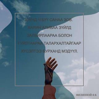 Филиппой 4:6-13 - Юунд ч санаа бүү зов. Харин аливаа зүйлд залбирлаараа болон гуйлтаараа талархалтайгаар хүсэлтээ Бурханд мэдүүл. Бүх оюун ухааныг давах Бурханы амар тайван нь та нарын сэтгэл санааг Христ Есүс дотор хамгаална. Эцэст нь, ах дүү нар аа, юу нь үнэн, юу нь хүндэтгэлтэй, юу нь зөв, юу нь ариун, юу нь сайхан, юу нь сайшаалтайг, мөн аливаа сайн үйл байвал, магтууштай ямар нэгэн юм байгаа бол эдгээрийг тунгаацгаа. Та нар надаас суралцсан, хүлээн авсан, сонссон, харснаа хэрэгжүүл. Амар тайвны Бурхан та нартай хамт байх болно.
Эцэст нь миний төлөө санаа тавих чинь сэргэсэнд би Эзэнд маш их баярлаж байна. Үнэндээ та нар санаа тавьж байсан боловч үзүүлэх боломж нь байсангүй. Би үүнийг дутагдсаны улмаас ярьж байгаа юм биш. Учир нь би байгаадаа сэтгэл хангалуун байж сурсан юм. Би тарчигхан байхыг ч мэднэ, элбэг дэлбэг байхыг ч мэднэ. Ямар ч, аливаа нөхцөл байдалд цатгалан болон өлсгөлөн байх, элбэг байх, дутагдахын аль алины нууцад би суралцсан. Намайг хүчирхэгжүүлэгч Түүгээр би бүгдийг хийж чадна.