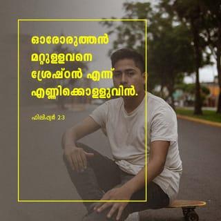 ഫിലിപ്പിയർ 2:2-4 - നിങ്ങൾ ഏകമനസ്സുള്ളവരായി ഏകസ്നേഹം പൂണ്ടു ഐകമത്യപ്പെട്ട് ഏകഭാവമുള്ളവരായി ഇങ്ങനെ എന്റെ സന്തോഷം പൂർണമാക്കുവിൻ. ശാഠ്യത്താലോ ദുരഭിമാനത്താലോ ഒന്നും ചെയ്യാതെ താഴ്മയോടെ ഓരോരുത്തൻ മറ്റുള്ളവനെ തന്നെക്കാൾ ശ്രേഷ്ഠൻ എന്ന് എണ്ണിക്കൊൾവിൻ. ഓരോരുത്തൻ സ്വന്തഗുണമല്ല മറ്റുള്ളവന്റെ ഗുണവും കൂടെ നോക്കേണം.