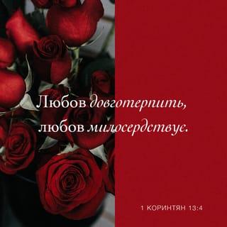 1-е до коринтян 13:4-13 - Любов довготерпить, любов милосердствує, не заздрить, любов не величається, не надимається,
не поводиться нечемно, не шукає тільки свого, не рветься до гніву, не думає лихого, не радіє з неправди, але тішиться правдою, усе зносить, вірить у все, сподівається всього, усе терпить! Ніколи любов не перестає! Хоч пророцтва й існують, та припиняться, хоч мови існують, замовкнуть, хоч існує знання, та скасується.
Бо ми знаємо частинно, і пророкуємо частинно; коли ж досконале настане, тоді зупиниться те, що частинне. Коли я дитиною був, то я говорив, як дитина, як дитина я думав, розумів, як дитина. Коли ж мужем я став, то відкинув дитяче. Отож, тепер бачимо ми ніби у дзеркалі, у загадці, але потім обличчям в обличчя; тепер розумію частинно, а потім пізнаю, як і пізнаний я. А тепер залишаються віра, надія, любов, оці три. А найбільша між ними любов!