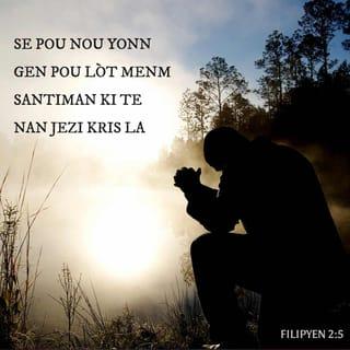 Filipyen 2:5-10 - Se pou nou yonn gen pou lòt menm santiman ki te nan Jezi Kris la:
Sa Bondye ye a, se sa l te toujou ye.
Men, li pat janm konsidere sa tankou yon avantaj
pou l te chache kenbe ak tout fòs.
Okontrè, se li menm menm, poutèt pa li, ki te chwazi mete sa sou kote.
Li te pito desann li fè tèt li tounen sèvitè. Li vin menm ak tout moun.
Li rabese tèt li. Tankou yon moun, li soumèt devan Bondye.
Li obeyi Bondye jouk li rive asepte mouri, wi jouk li asepte mouri sou kwa a.
Se poutèt sa, Bondye leve l mete chita kote ki pi wo a.
Li ba li yon non ki pi gran pase tout lòt non.
Konsa, tou sa ki nan syèl la,
tou sa ki sou tè a ak anba tè a,
yo tout va mete jenou yo atè devan Jezi pa respè pou non Bondye te ba li a.