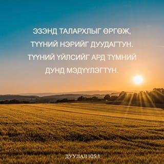 Дуулал 105:1-10 - Аяа, ЭЗЭНд талархлыг өргөн
Алдар нэрийг нь дуудан
Ард түмний дунд үйлсийг нь мэдүүлэгтүн.
Түүнд дуулж, Түүнд магтуу дууг дуулагтун.
Түүний бүх гайхамшгуудыг яригтун.
Түүний ариун нэрд алдар байг.
ЭЗЭНийг эрэлхийлэгчийн зүрх баясах болтугай.
ЭЗЭНийг хийгээд
Түүний хүч чадлыг эрэлхийлэгтүн.
Түүний нүүр царайг үргэлж хайгтун.
ЭЗЭНий үйлдсэн гайхамшигт үйлсийг,
Түүний тэмдгүүд болон
Түүний амнаас гарах шүүлтүүдийг санагтун.
Түүний зарц Абрахамын үр удам,
Түүний сонгосон хүмүүс, Иаковын хөвгүүд ээ!
Тэр бидний Бурхан ЭЗЭН.
Түүний шүүлтүүд бүх дэлхийд байна.
Мянга мянган үеийнхэнд
Тушаасан үг, гэрээгээ
Тэрээр мөнхөд санадаг.
Абрахамтай тогтоосон гэрээ,
Исаакт өгсөн амлалтаа
Иаковт зарлиг,
Израильд мөнхийн гэрээ болгож баталсан юм.