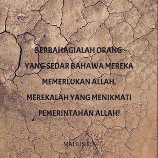 MATIUS 5:3-10 - “Berbahagialah orang yang sedar bahawa mereka memerlukan Allah,
merekalah yang menikmati Pemerintahan Allah!
Berbahagialah orang yang bersedih hati,
Allah akan menghiburkan mereka!
Berbahagialah orang yang rendah hati,
mereka akan menerima apa yang telah dijanjikan oleh Allah!
Berbahagialah orang yang betul-betul mahu melakukan kehendak Allah,
Allah akan memuaskan mereka!
Berbahagialah orang yang mengasihani orang lain,
Allah juga akan mengasihani mereka!
Berbahagialah orang yang murni hati,
mereka akan mengenal Allah!
Berbahagialah orang yang membawa kedamaian antara manusia,
Allah akan menyebut mereka anak-anak-Nya!
Berbahagialah orang yang menderita penganiayaan kerana melakukan kehendak Allah,
merekalah yang menikmati Pemerintahan Allah!