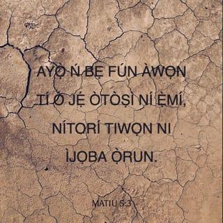 Mat 5:3-12 - Alabukún-fun li awọn òtoṣi li ẹmí: nitori tiwọn ni ijọba ọrun.
Alabukún-fun li awọn ẹniti nkãnu: nitoriti a ó tù wọn ninu.
Alabukún-fun li awọn ọlọkàn-tutù: nitori nwọn o jogún aiye.
Alabukún-fun li awọn ẹniti ebi npa ati ti ongbẹ ngbẹ sipa ododo: nitori nwọn ó yo.
Alabukún-fun li awọn alãnu: nitori nwọn ó ri ãnu gbà.
Alabukún-fun li awọn oninu-funfun: nitori nwọn ó ri Ọlọrun.
Alabukún-fun li awọn onilaja: nitori ọmọ Ọlọrun ni a ó ma pè wọn.
Alabukúnfun li awọn ẹniti a ṣe inunibini si nitori ododo: nitori tiwọn ni ijọba ọrun.
Alabukún-fun li ẹnyin, nigbati nwọn ba nkẹgan nyin, ti nwọn ba nṣe inunibini si nyin, ti nwọn ba nfi eke sọ̀rọ buburu gbogbo si nyin nitori emi.
Ẹ mã yọ̀, ki ẹnyin ki o si fò fun ayọ̀: nitori ère nyin pọ̀ li ọrun: bẹ̃ni nwọn sá ṣe inunibini si awọn wolĩ ti o ti mbẹ ṣaju nyin.