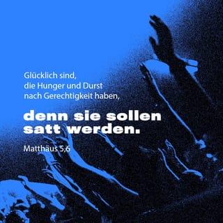 Matthäus 5:6-12 - Glücklich sind, die Hunger und Durst nach Gerechtigkeit haben,
denn sie sollen satt werden.
Glücklich sind, die Barmherzigkeit üben,
denn sie werden Barmherzigkeit erfahren.
Glücklich sind, die ein reines Herz haben,
denn sie werden Gott sehen.
Glücklich sind, die Frieden stiften,
denn Gott wird sie seine Kinder nennen.
Glücklich sind, die verfolgt werden, weil sie nach Gottes Willen leben;
denn ihnen gehört sein himmlisches Reich.
Glücklich könnt ihr euch schätzen,
wenn ihr verachtet, verfolgt und verleumdet werdet, weil ihr mir nachfolgt.
Ja, freut euch und jubelt,
denn im Himmel werdet ihr dafür reich belohnt werden!
Genauso hat man die Propheten früher auch schon verfolgt.«