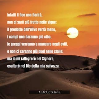 Abacuc 3:17-18 - Infatti il fico non fiorirà, non ci sarà più frutto nelle vigne; il prodotto dell’ulivo verrà meno, i campi non daranno più cibo, le greggi verranno a mancare negli ovili e non ci saranno più buoi nelle stalle;
ma io mi rallegrerò nel SIGNORE, esulterò nel Dio della mia salvezza.