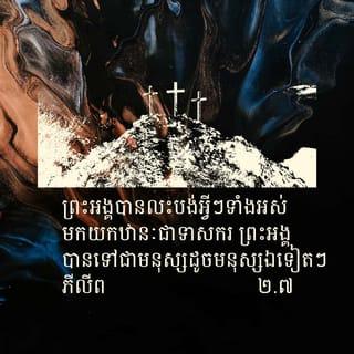 ភីលីព 2:6-8 - ទោះបីព្រះអង្គមានឋានៈជាព្រះជាម្ចាស់ក៏ដោយ
ក៏ព្រះអង្គពុំបានក្ដោបក្ដាប់
ឋានៈដែលស្មើនឹងព្រះជាម្ចាស់នេះ
ទុកជាកម្មសិទ្ធិដាច់មុខរបស់ព្រះអង្គឡើយ។
ផ្ទុយទៅវិញ ព្រះអង្គបានលះបង់អ្វីៗទាំងអស់
មកយកឋានៈជាទាសករ
ព្រះអង្គបានទៅជាមនុស្សដូចមនុស្សឯទៀតៗ
ហើយក៏រស់នៅក្នុងភាពជា
មនុស្សសាមញ្ញដែរ។
ព្រះអង្គបានដាក់ខ្លួន ធ្វើតាមព្រះបញ្ជា
រហូតដល់សោយទិវង្គត
គឺរហូតដល់សោយទិវង្គតលើឈើឆ្កាង
ថែមទៀតផង។
