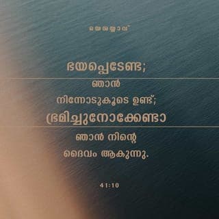 ISAIA 41:10-13 - ഞാൻ നിന്നോടുകൂടെയുള്ളതുകൊണ്ട് നീ ഭയപ്പെടേണ്ടാ, ഞാൻ നിന്റെ ദൈവമാകയാൽ നീ പരിഭ്രമിക്കുകയും വേണ്ടാ. ഞാൻ നിന്നെ ബലപ്പെടുത്തും. ഞാൻ നിന്നെ സഹായിക്കും. വിജയം വരിച്ച എന്റെ വലങ്കൈകൊണ്ടു ഞാൻ നിന്നെ ഉയർത്തിപ്പിടിക്കും. നിന്നോടു കോപിക്കുന്നവർ ലജ്ജിച്ച് അമ്പരക്കും. നിന്നോടെതിർക്കുന്നവർ ഏതുമില്ലാതായി നശിക്കും. നിന്നോടു മത്സരിക്കുന്നവരെ നീ അന്വേഷിക്കും. പക്ഷേ കണ്ടുകിട്ടുകയില്ല. നിന്നോടു പോരാടുന്നവർ ഇല്ലാതെയാകും. ഞാൻ നിന്റെ ദൈവമായ സർവേശ്വരനാണല്ലോ. നിന്റെ വലതുകൈ ഞാൻ പിടിച്ചിരിക്കുന്നു; ഭയപ്പെടേണ്ടാ, ഞാൻ നിന്നെ സഹായിക്കും.