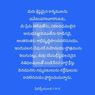 ఫిలిప్పీ పత్రిక 1:9-11-9-11 - దేవునికి మహిమ స్తోత్రం కలుగుటకు, మీరు ఏది ఉత్తమమైనదో గ్రహించ కలిగి క్రీస్తు దినాన మీరు స్వచ్ఛముగా, నిర్దోషులుగా ఉండేలా, మీ ప్రేమ, జ్ఞానంలో, లోతైన పరిజ్ఞానాన్ని కలిగి అంతకంతకు వృద్ధిచెందాలని, క్రీస్తు యేసు నుండి వచ్చే నీతిఫలంతో మీరు నింపబడాలని మీ కోసం ప్రార్థిస్తున్నాను.