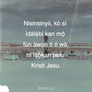 Rom 8:1-8 - NJẸ ẹbi kò si nisisiyi fun awọn ti o wà ninu Kristi Jesu, awọn ti kò rìn nipa ti ara, bikoṣe nipa ti Ẹmí.
Nitori ofin Ẹmí ìye ninu Kristi Jesu ti sọ mi di omnira lọwọ ofin ẹ̀ṣẹ ati ti ikú.
Nitori ohun ti ofin kò le ṣe, bi o ti jẹ alailera nitori ara, Ọlọrun rán Ọmọ on tikararẹ̀ li aworan ara ẹ̀ṣẹ, ati bi ẹbọ fun ẹ̀ṣẹ, o si da ẹ̀ṣẹ lẹbi ninu ara:
Ki a le mu ododo ofin ṣẹ ninu awa, ti kò rin nipa ti ara, bikoṣe nipa ti Ẹmí.
Nitori awọn ti o wà nipa ti ara, nwọn a mã ro ohun ti ara; ṣugbọn awọn ti o wà nipa ti Ẹmí, nwọn a mã ro ohun ti Ẹmí.
Nitori ero ti ara ikú ni; ṣugbọn ero ti Ẹmí ni iye ati alafia:
Nitori ero ti ara ọtá ni si Ọlọrun: nitori ki itẹriba fun ofin Ọlọrun, on kò tilẹ le ṣe e.
Bẹ̃li awọn ti o wà ninu ti ara, kò le wù Ọlọrun.