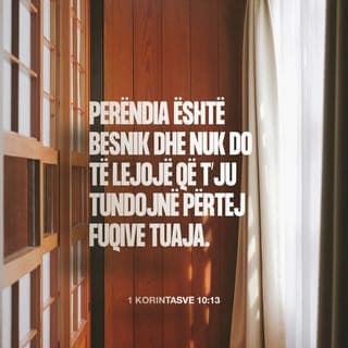 1 Korintasve 10:13 - Sprovat që kishit deri tani kanë qenë brenda mundësive njerëzore. Perëndia është besnik dhe nuk do të lejojë të viheni në provë përtej mundësive tuaja, por bashkë me sprovat do t'ju japë edhe rrugëdaljen, që të mund t'i përballoni.