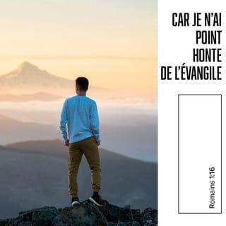 Romains 1:16 - Je n’ai pas honte de dire aux gens la Bonne Nouvelle. Dieu utilise cette Bonne Nouvelle pour montrer sa grande puissance. Il l’utilise pour sauver tous ceux qui croient en Jésus‑Christ. Premièrement, Dieu sauve tous les Juifs qui sont croyants. Et il sauve également tous les non Juifs qui sont croyants.